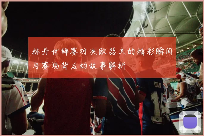 林丹世锦赛对决欧瑟夫的精彩瞬间与赛场背后的故事解析