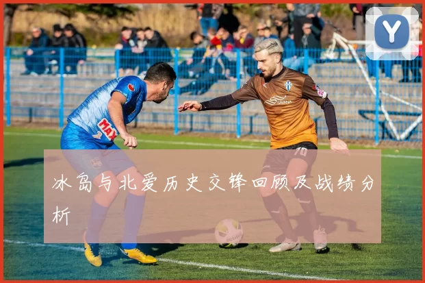 冰岛与北爱历史交锋回顾及战绩分析