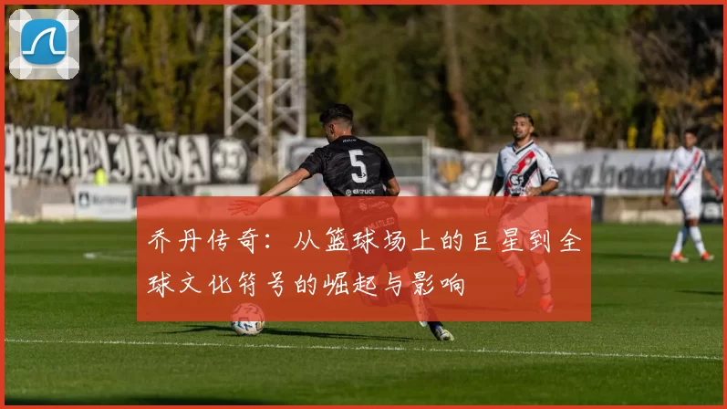 乔丹传奇：从篮球场上的巨星到全球文化符号的崛起与影响