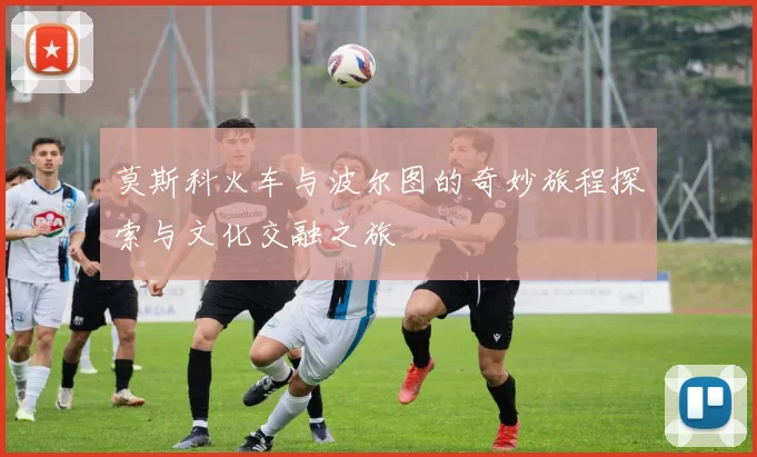 莫斯科火车与波尔图的奇妙旅程探索与文化交融之旅