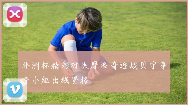 非洲杯精彩对决摩洛哥迎战贝宁争夺小组出线资格