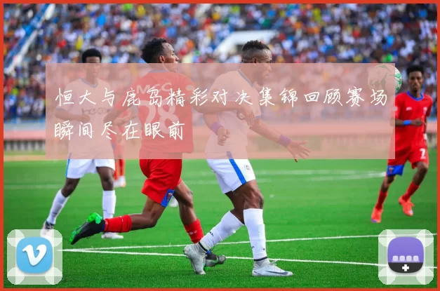 恒大与鹿岛精彩对决集锦回顾赛场瞬间尽在眼前