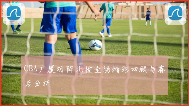 CBA广厦对阵北控全场精彩回顾与赛后分析
