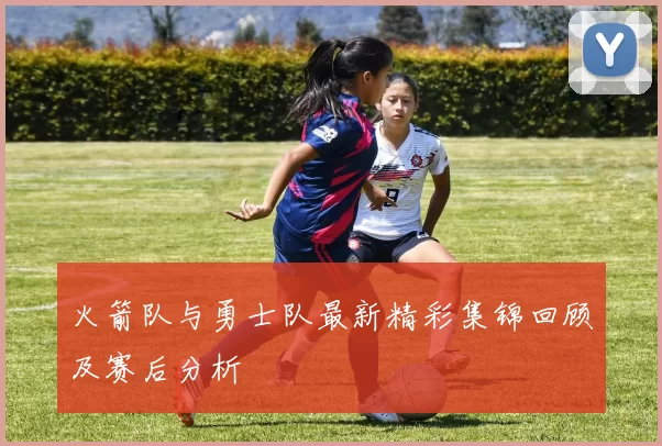火箭队与勇士队最新精彩集锦回顾及赛后分析