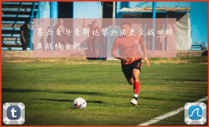 墨西哥与哥斯达黎加历史交战回顾及战绩分析