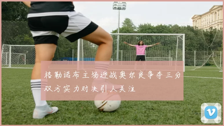 格勒诺布主场迎战奥尔良争夺三分双方实力对决引人关注